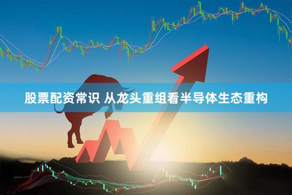 股票配资常识 从龙头重组看半导体生态重构