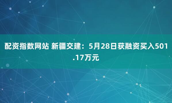 配资指数网站 新疆交建：5月28日获融资买入501.17万元