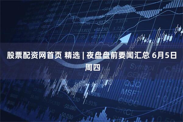 股票配资网首页 精选 | 夜盘盘前要闻汇总 6月5日 周四