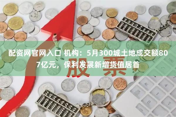 配资网官网入口 机构：5月300城土地成交额807亿元，保利发展新增货值居首