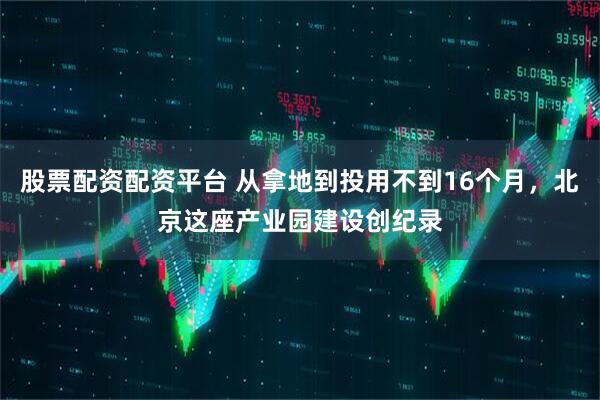 股票配资配资平台 从拿地到投用不到16个月，北京这座产业园建设创纪录