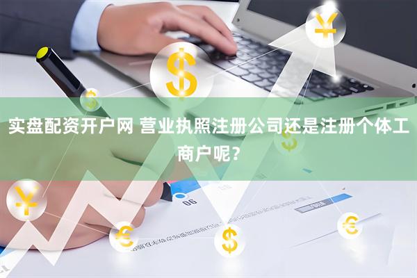 实盘配资开户网 营业执照注册公司还是注册个体工商户呢？
