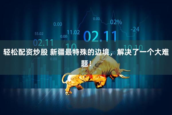 轻松配资炒股 新疆最特殊的边境，解决了一个大难题！