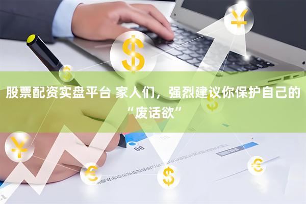 股票配资实盘平台 家人们，强烈建议你保护自己的“废话欲”