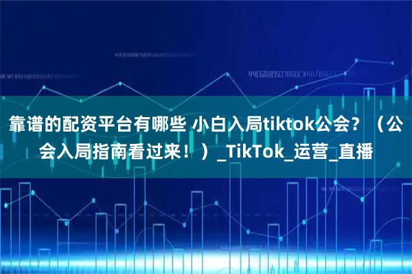 靠谱的配资平台有哪些 小白入局tiktok公会？（公会入局指南看过来！）_TikTok_运营_直播