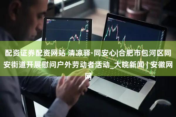 配资证券配资网站 清凉驿·同安心|合肥市包河区同安街道开展慰问户外劳动者活动_大皖新闻 | 安徽网