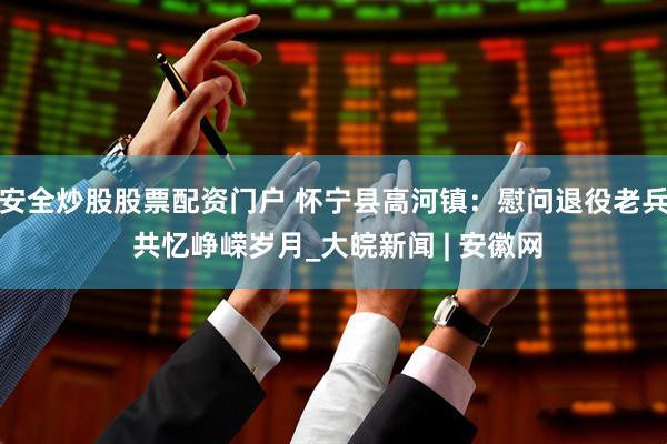 安全炒股股票配资门户 怀宁县高河镇：慰问退役老兵 共忆峥嵘岁月_大皖新闻 | 安徽网