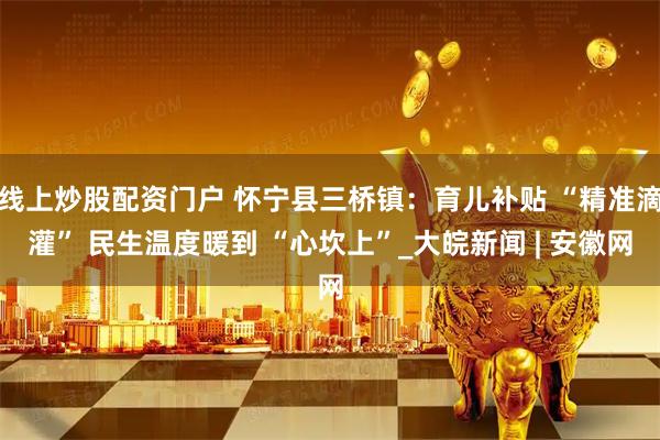 线上炒股配资门户 怀宁县三桥镇：育儿补贴 “精准滴灌” 民生温度暖到 “心坎上”_大皖新闻 | 安徽网