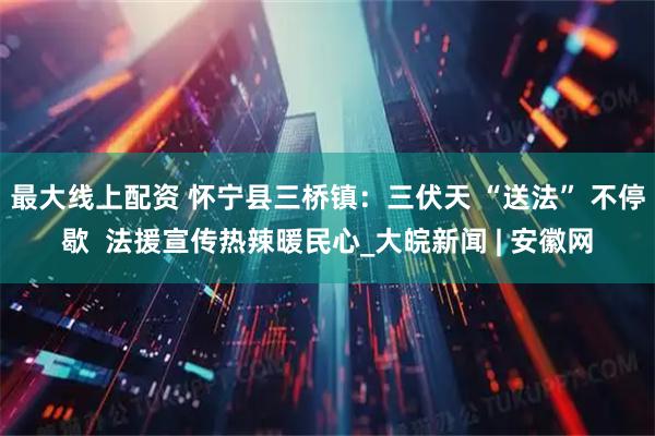 最大线上配资 怀宁县三桥镇：三伏天 “送法” 不停歇  法援宣传热辣暖民心_大皖新闻 | 安徽网