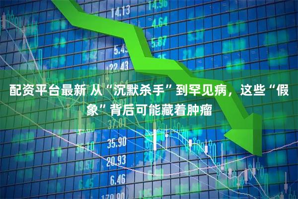 配资平台最新 从“沉默杀手”到罕见病，这些“假象”背后可能藏着肿瘤