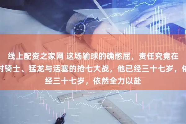 线上配资之家网 这场输球的确憋屈，责任究竟在哈登吗？面对骑士、猛龙与活塞的抢七大战，他已经三十七岁，依然全力以赴