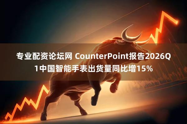 专业配资论坛网 CounterPoint报告2026Q1中国智能手表出货量同比增15%