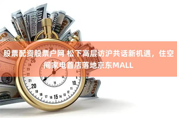 股票配资股票户网 松下高层访沪共话新机遇，住空间家电首店落地京东MALL