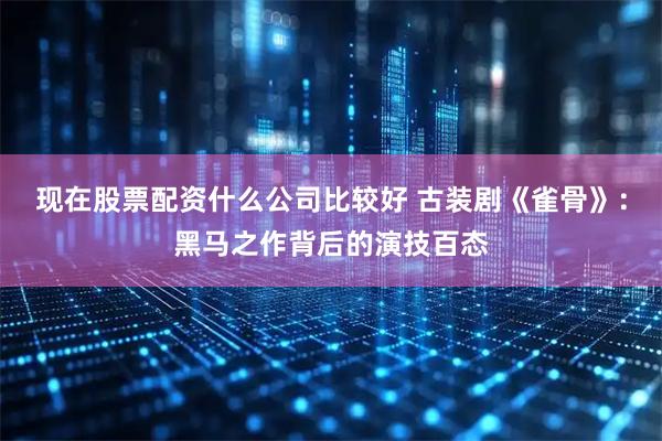 现在股票配资什么公司比较好 古装剧《雀骨》：黑马之作背后的演技百态