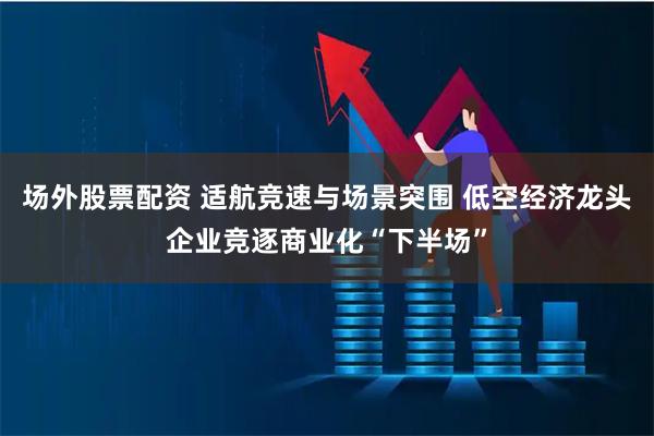 场外股票配资 适航竞速与场景突围 低空经济龙头企业竞逐商业化“下半场”