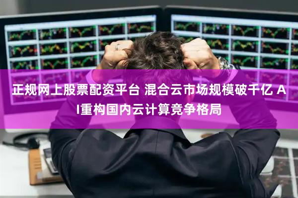 正规网上股票配资平台 混合云市场规模破千亿 AI重构国内云计算竞争格局