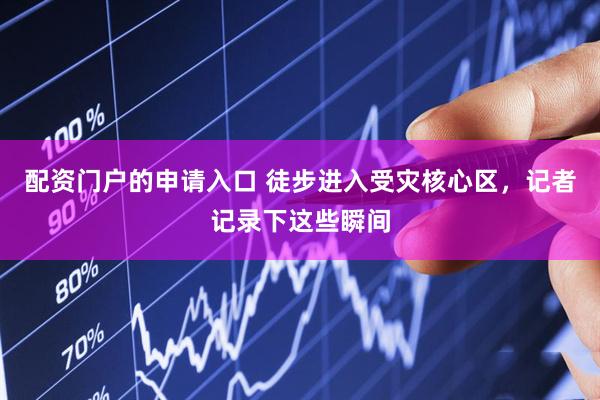 配资门户的申请入口 徒步进入受灾核心区，记者记录下这些瞬间