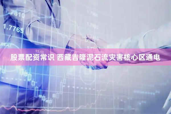 股票配资常识 西藏吉隆泥石流灾害核心区通电