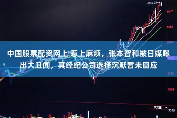中国股票配资网上 惹上麻烦，张本智和被日媒曝出大丑闻，其经纪公司选择沉默暂未回应