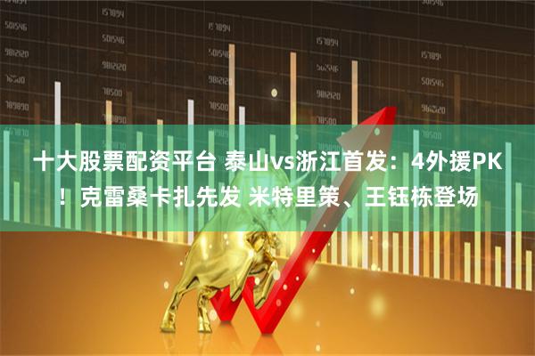 十大股票配资平台 泰山vs浙江首发：4外援PK！克雷桑卡扎先发 米特里策、王钰栋登场